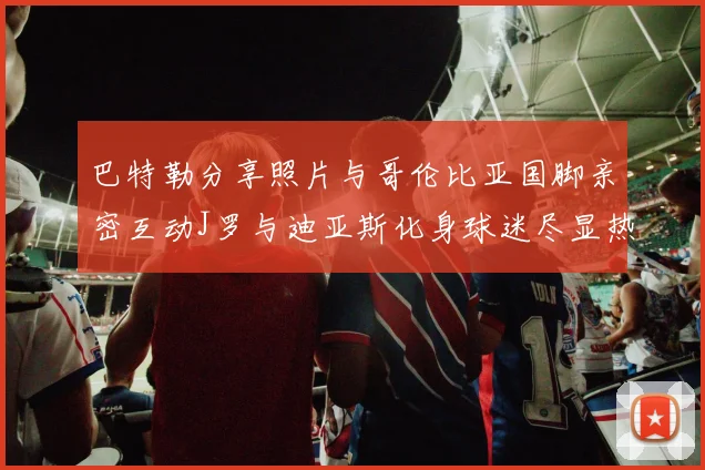 巴特勒分享照片与哥伦比亚国脚亲密互动J罗与迪亚斯化身球迷尽显热情