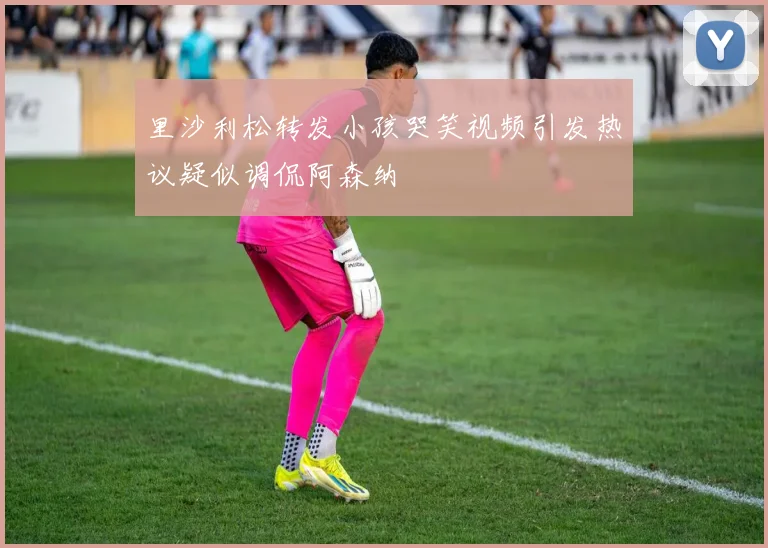 里沙利松转发小孩哭笑视频引发热议疑似调侃阿森纳