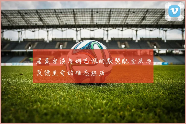居莱尔谈与姆巴佩的默契配合及与莫德里奇的难忘经历