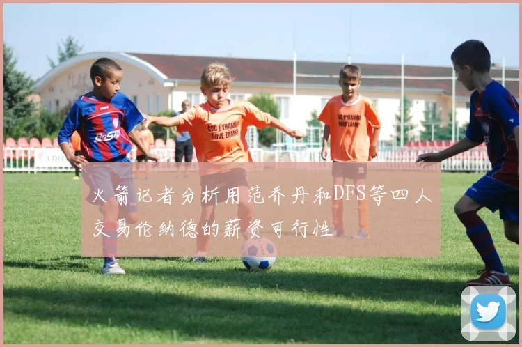 火箭记者分析用范乔丹和DFS等四人交易伦纳德的薪资可行性
