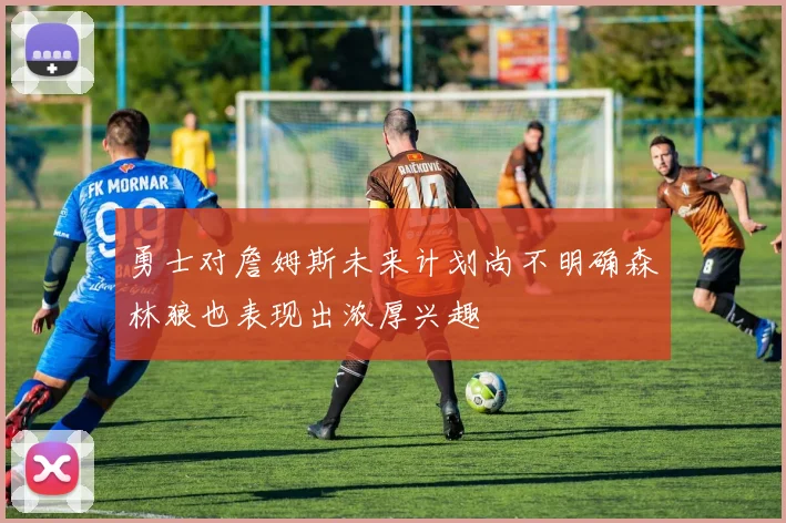 勇士对詹姆斯未来计划尚不明确森林狼也表现出浓厚兴趣