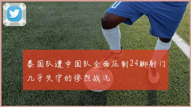 泰国队遭中国队全面压制24脚射门几乎失守的惨烈战况