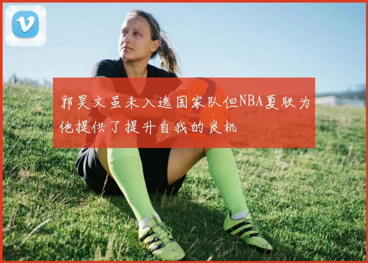郭昊文虽未入选国家队但NBA夏联为他提供了提升自我的良机