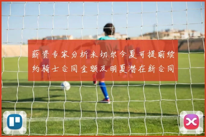 薪资专家分析米切尔今夏可提前续约骑士合同金额及明夏潜在新合同