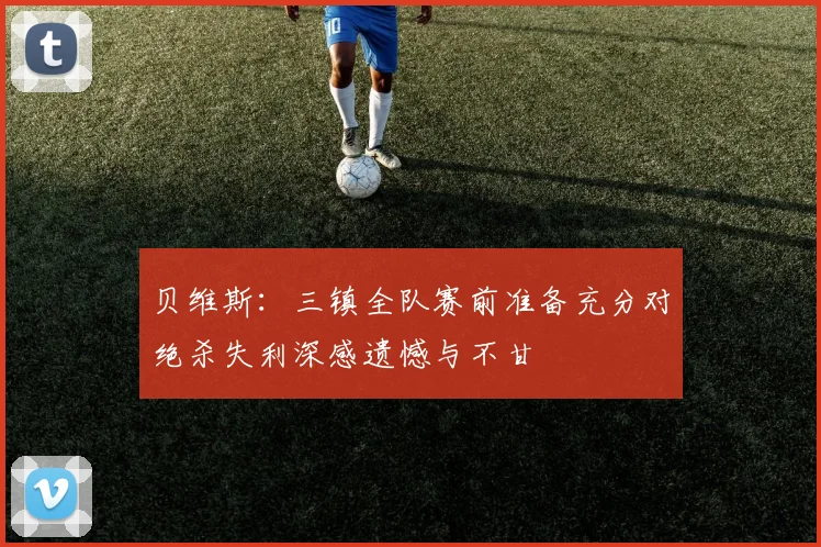 贝维斯：三镇全队赛前准备充分对绝杀失利深感遗憾与不甘