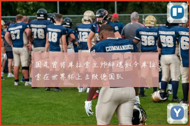 国足曾将库拉索主帅辞退如今库拉索在世界杯上击败德国队