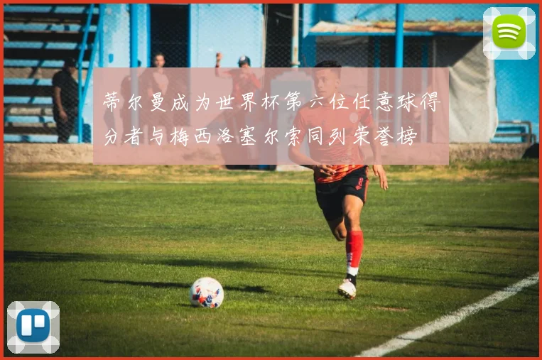 蒂尔曼成为世界杯第六位任意球得分者与梅西洛塞尔索同列荣誉榜