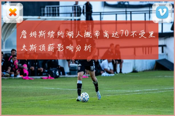 詹姆斯续约湖人概率高达70不受里夫斯顶薪影响分析