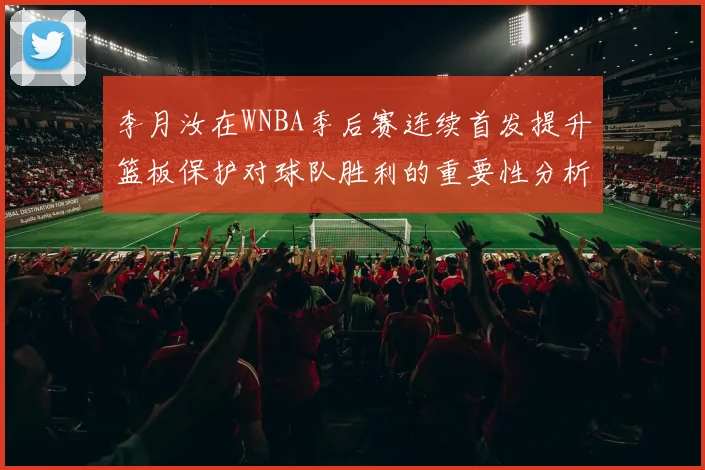 李月汝在WNBA季后赛连续首发提升篮板保护对球队胜利的重要性分析