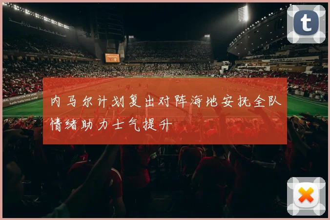 内马尔计划复出对阵海地安抚全队情绪助力士气提升