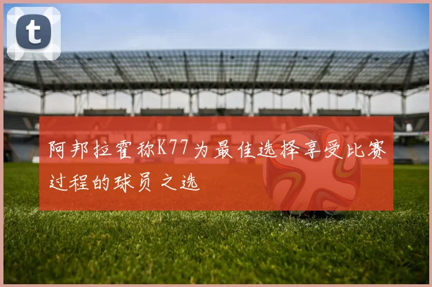 阿邦拉霍称K77为最佳选择享受比赛过程的球员之选
