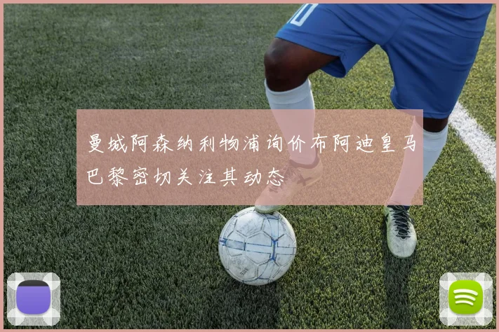 曼城阿森纳利物浦询价布阿迪皇马巴黎密切关注其动态