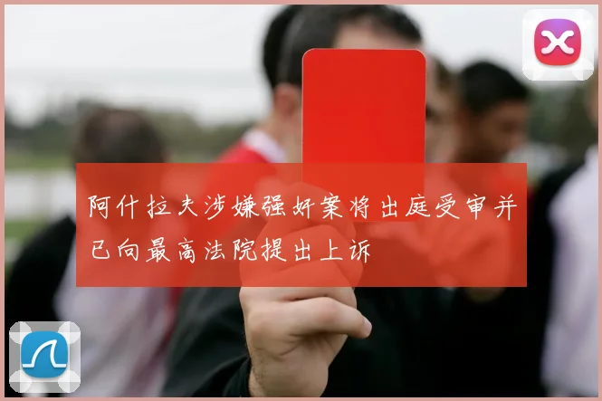 阿什拉夫涉嫌强奸案将出庭受审并已向最高法院提出上诉