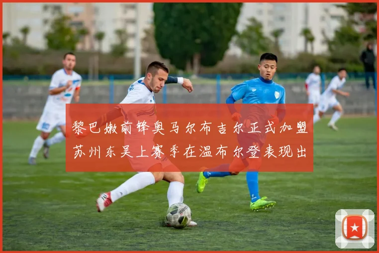 黎巴嫩前锋奥马尔布吉尔正式加盟苏州东吴上赛季在温布尔登表现出色