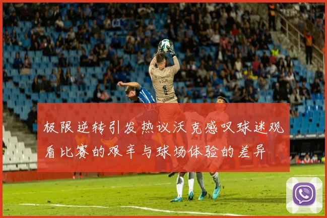 极限逆转引发热议沃克感叹球迷观看比赛的艰辛与球场体验的差异