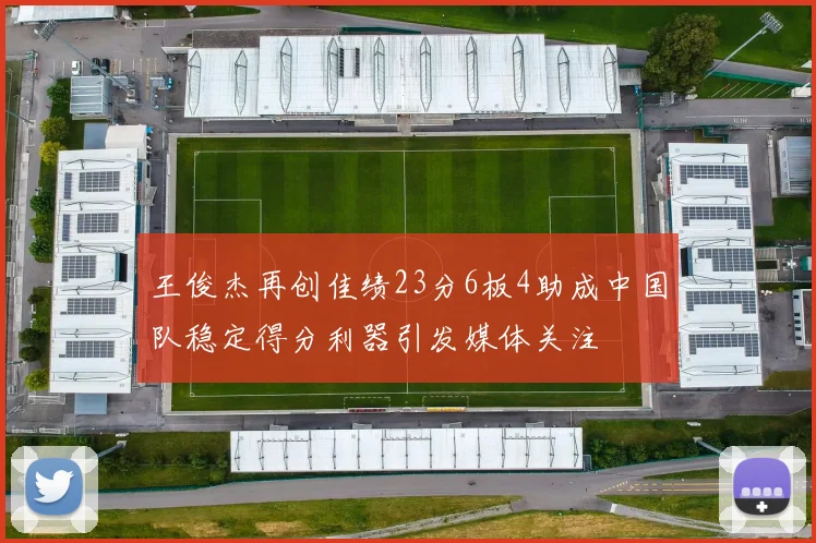 王俊杰再创佳绩23分6板4助成中国队稳定得分利器引发媒体关注