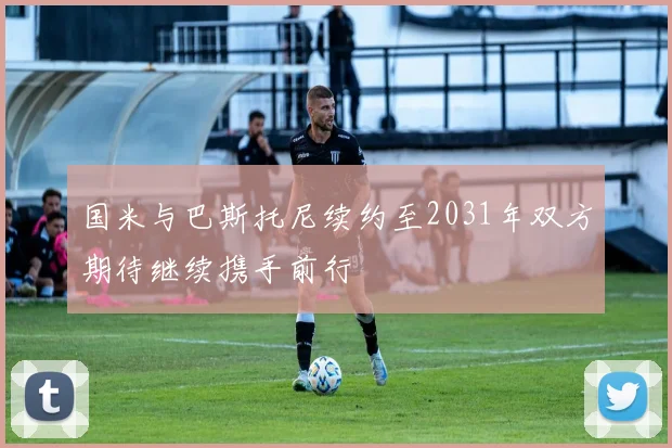 国米与巴斯托尼续约至2031年双方期待继续携手前行