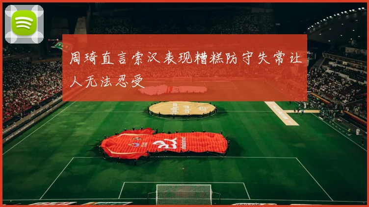 周琦直言索汉表现糟糕防守失常让人无法忍受