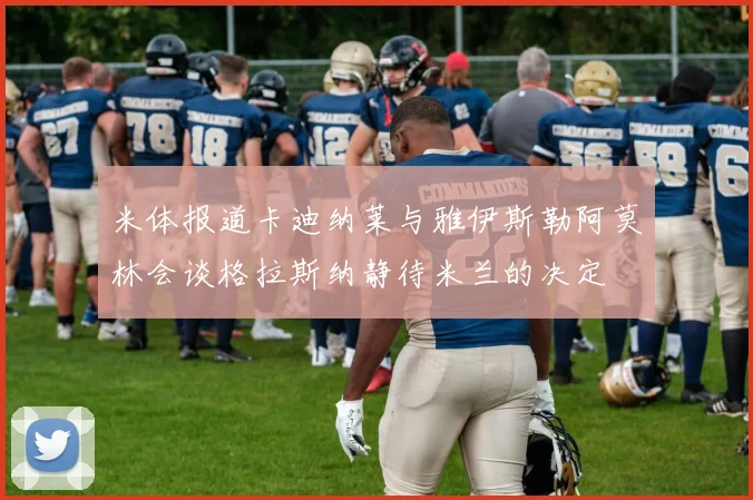 米体报道卡迪纳莱与雅伊斯勒阿莫林会谈格拉斯纳静待米兰的决定
